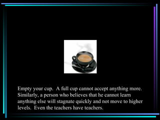 Empty your cup.  A full cup cannot accept anything more.  Similarly, a person who believes that he cannot learn anything else will stagnate quickly and not move to higher levels.  Even the teachers have teachers. 
