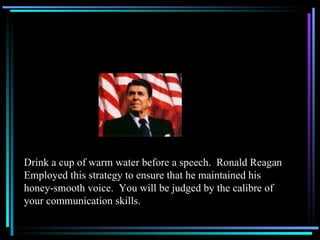 Drink a cup of warm water before a speech.  Ronald Reagan Employed this strategy to ensure that he maintained his honey-smooth voice.  You will be judged by the calibre of your communication skills. 