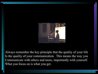 Always remember the key principle that the quality of your life Is the quality of your communication.  This means the way you Communicate with others and more, importantly with yourself. What you focus on is what you get. 