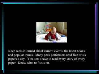 Keep well-informed about current events, the latest books and popular trends.  Many peak performers read five or six papers a day.  You don’t have to read every story of every paper.  Know what to focus on. 