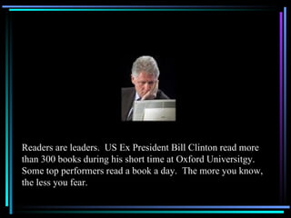 Readers are leaders.  US Ex President Bill Clinton read more than 300 books during his short time at Oxford Universitgy.  Some top performers read a book a day.  The more you know, the less you fear. 