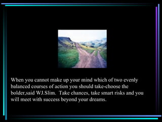 When you cannot make up your mind which of two evenly balanced courses of action you should take-choose the bolder,said WJ.Slim.  Take chances, take smart risks and you will meet with success beyond your dreams. 