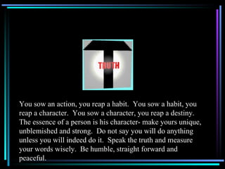 You sow an action, you reap a habit.  You sow a habit, you reap a character.  You sow a character, you reap a destiny.  The essence of a person is his character- make yours unique, unblemished and strong.  Do not say you will do anything unless you will indeed do it.  Speak the truth and measure your words wisely.  Be humble, straight forward and peaceful. 
