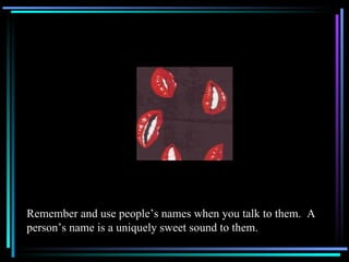 Remember and use people’s names when you talk to them.  A person’s name is a uniquely sweet sound to them. 