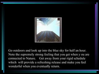 Go outdoors and look up into the blue sky for half an hour.  Note the supremely strong feeling that you get when y ou are connected to Nature.  Get away from your rigid schedule which  will provide a refreshing release and make you feel wonderful when you eventually return.  