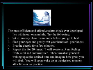 The most efficient and effective alarm clock ever developed lies within our own minds.  Try the following: Sit in  an easy chair ten minutes before you go to bed. Shut your eyes and gently rest your hands on  your knees. Breathe deeply for a few minutes. Repeat this for 20 times: “I will awake at 5 am feeling fresh, alert and enthusiastic”.  Then visualise yourself waking up at the desired time and imagine how great you will feel.  You will soon wake up at the desired moment after little or no practice.  