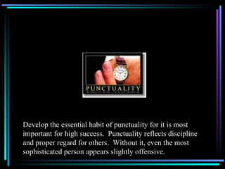 Develop the essential habit of punctuality for it is most important for high success.  Punctuality reflects discipline and proper regard for others.  Without it, even the most sophisticated person appears slightly offensive. 
