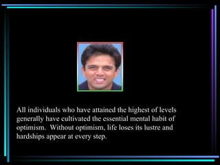 All individuals who have attained the highest of levels generally have cultivated the essential mental habit of optimism.  Without optimism, life loses its lustre and hardships appear at every step. 