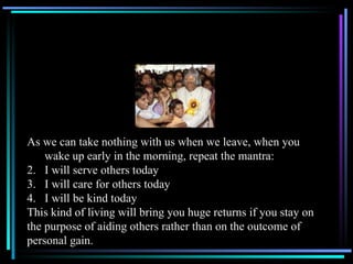 As we can take nothing with us when we leave, when you wake up early in the morning, repeat the mantra: I will serve others today I will care for others today I will be kind today This kind of living will bring you huge returns if you stay on the purpose of aiding others rather than on the outcome of  personal gain. 