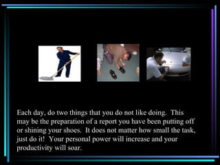 Each day, do two things that you do not like doing.  This may be the preparation of a report you have been putting off or shining your shoes.  It does not matter how small the task, just do it!  Your personal power will increase and your productivity will soar. 