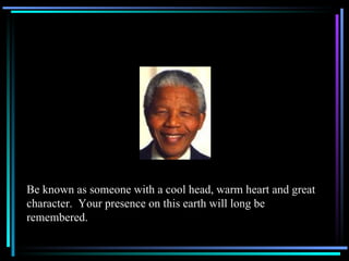 Be known as someone with a cool head, warm heart and great character.  Your presence on this earth will long be remembered. 