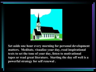 Set aside one hour every morning for personal development matters.  Meditate, visualize your day, read inspirational texts to set the tone of your day, listen to motivational tapes or read great literature.  Starting the day off well is a powerful strategy for self renewal . 