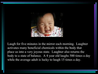 Laugh for five minutes in the mirror each morning.  Laughter activates many beneficial chemicals within the body that place us into a very joyous state.  Laughter also returns the  body to a state of balance.  A 4 year old laughs 500 times a day while the average adult is lucky to laugh 15 times a day. 