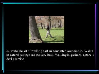 Cultivate the art of walking half an hour after your dinner.  Walks in natural settings are the very best.  Walking is, perhaps, nature’s  ideal exercise. 