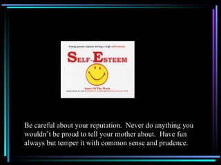 Be careful about your reputation.  Never do anything you wouldn’t be proud to tell your mother about.  Have fun always but temper it with common sense and prudence. 