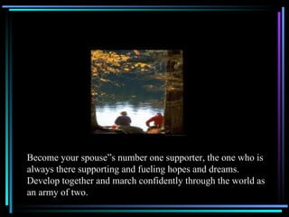Become your spouse”s number one supporter, the one who is always there supporting and fueling hopes and dreams.  Develop together and march confidently through the world as an army of two. 