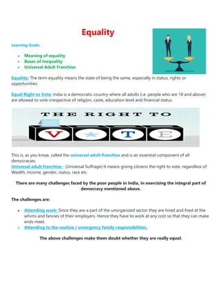 Equality
Learning Goals:
 Meaning of equality
 Bases of Inequality
 Universal Adult Franchise
Equality: The term equality means the state of being the same, especially in status, rights or
opportunities.
Equal Right to Vote: India is a democratic country where all adults (i.e. people who are 18 and above)
are allowed to vote irrespective of religion, caste, education level and financial status.
This is, as you know, called the universal adult franchise and is an essential component of all
democracies.
Universal adult franchise:- (Universal Suffrage) It means giving citizens the right to vote, regardless of
Wealth, income, gender, status, race etc.
There are many challenges faced by the poor people in India, in exercising the integral part of
democracy mentioned above.
The challenges are:
 Attending work: Since they are a part of the unorganized sector they are hired and fired at the
whims and fancies of their employers. Hence they have to work at any cost so that they can make
ends meet.
 Attending to the routine / emergency family responsibilities.
The above challenges make them doubt whether they are really equal.
 