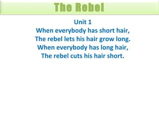 The Rebel
Unit 1
When everybody has short hair,
The rebel lets his hair grow long.
When everybody has long hair,
The rebel cuts his hair short.

 