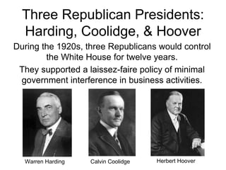 Three Republican Presidents:
Harding, Coolidge, & Hoover
During the 1920s, three Republicans would control
the White House for twelve years.
They supported a laissez-faire policy of minimal
government interference in business activities.
Warren Harding Herbert Hoover
Calvin Coolidge
 