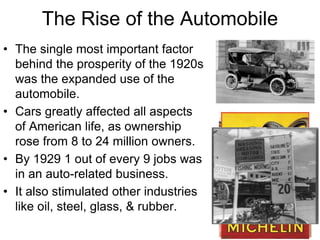 The Rise of the Automobile
• The single most important factor
behind the prosperity of the 1920s
was the expanded use of the
automobile.
• Cars greatly affected all aspects
of American life, as ownership
rose from 8 to 24 million owners.
• By 1929 1 out of every 9 jobs was
in an auto-related business.
• It also stimulated other industries
like oil, steel, glass, & rubber.
 