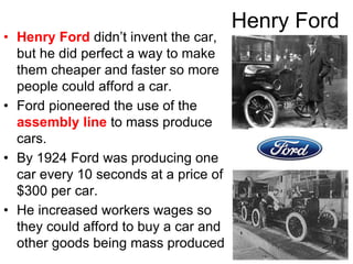 Henry Ford
• Henry Ford didn’t invent the car,
but he did perfect a way to make
them cheaper and faster so more
people could afford a car.
• Ford pioneered the use of the
assembly line to mass produce
cars.
• By 1924 Ford was producing one
car every 10 seconds at a price of
$300 per car.
• He increased workers wages so
they could afford to buy a car and
other goods being mass produced
 