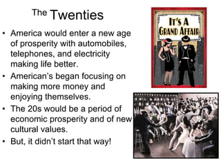 The Twenties
• America would enter a new age
of prosperity with automobiles,
telephones, and electricity
making life better.
• American’s began focusing on
making more money and
enjoying themselves.
• The 20s would be a period of
economic prosperity and of new
cultural values.
• But, it didn’t start that way!
 