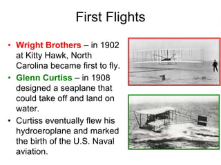First Flights
• Wright Brothers – in 1902
at Kitty Hawk, North
Carolina became first to fly.
• Glenn Curtiss – in 1908
designed a seaplane that
could take off and land on
water.
• Curtiss eventually flew his
hydroeroplane and marked
the birth of the U.S. Naval
aviation.
 
