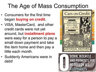 • Consumers for the first time
began buying on credit.
• VISA, MasterCard, and other
credit cards were not yet
around, but installment plans
were easy for a person to pay a
small down payment and take
the item home and then pay a
little each month.
• Suddenly Americans were in
debt!
The Age of Mass Consumption
 