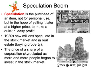 Speculation Boom
• Speculation is the purchase of
an item, not for personal use,
but in the hope of selling it later
at a higher price, to make a
quick n’ easy profit!
• 1920s saw millions speculate in
the stock market and in real
estate (buying property).
• The price of a share of a
corporation skyrocketed as
more and more people began to
invest in the stock market.
 
