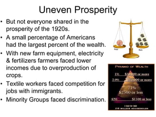 Uneven Prosperity
• But not everyone shared in the
prosperity of the 1920s.
• A small percentage of Americans
had the largest percent of the wealth.
• With new farm equipment, electricity
& fertilizers farmers faced lower
incomes due to overproduction of
crops.
• Textile workers faced competition for
jobs with immigrants.
• Minority Groups faced discrimination.
 
