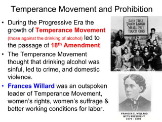 Temperance Movement and Prohibition
• During the Progressive Era the
growth of Temperance Movement
(those against the drinking of alcohol) led to
the passage of 18th Amendment.
• The Temperance Movement
thought that drinking alcohol was
sinful, led to crime, and domestic
violence.
• Frances Willard was an outspoken
leader of Temperance Movement,
women’s rights, women’s suffrage &
better working conditions for labor.
 