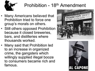 Prohibition - 18th Amendment
• Many Americans believed that
Prohibition tried to force one
group’s morals on others.
• Still others opposed Prohibition
because it closed breweries,
bars, and distilleries where
thousands worked.
• Many said that Prohibition led
to an increase in organized
crime, the gangsters which
willingly supplied illegal booze
to consumers became rich and
famous.
 