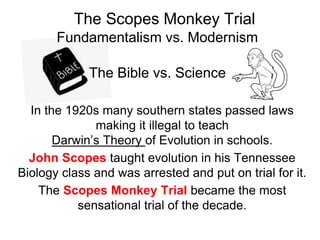The Bible vs. Science
Fundamentalism vs. Modernism
The Scopes Monkey Trial
In the 1920s many southern states passed laws
making it illegal to teach
Darwin’s Theory of Evolution in schools.
John Scopes taught evolution in his Tennessee
Biology class and was arrested and put on trial for it.
The Scopes Monkey Trial became the most
sensational trial of the decade.
 