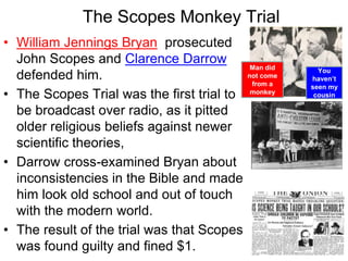 • William Jennings Bryan prosecuted
John Scopes and Clarence Darrow
defended him.
• The Scopes Trial was the first trial to
be broadcast over radio, as it pitted
older religious beliefs against newer
scientific theories,
• Darrow cross-examined Bryan about
inconsistencies in the Bible and made
him look old school and out of touch
with the modern world.
• The result of the trial was that Scopes
was found guilty and fined $1.
The Scopes Monkey Trial
Man did
not come
from a
monkey
You
haven’t
seen my
cousin
 