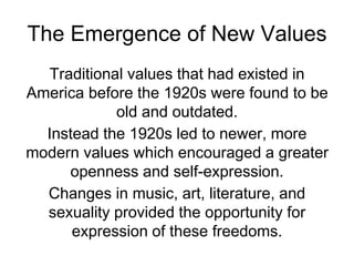 The Emergence of New Values
Traditional values that had existed in
America before the 1920s were found to be
old and outdated.
Instead the 1920s led to newer, more
modern values which encouraged a greater
openness and self-expression.
Changes in music, art, literature, and
sexuality provided the opportunity for
expression of these freedoms.
 