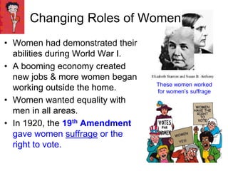 Changing Roles of Women
• Women had demonstrated their
abilities during World War I.
• A booming economy created
new jobs & more women began
working outside the home.
• Women wanted equality with
men in all areas.
• In 1920, the 19th Amendment
gave women suffrage or the
right to vote.
These women worked
for women’s suffrage
 