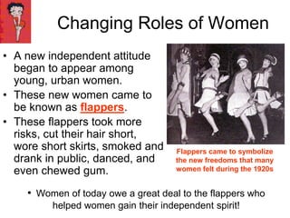 • A new independent attitude
began to appear among
young, urban women.
• These new women came to
be known as flappers.
• These flappers took more
risks, cut their hair short,
wore short skirts, smoked and
drank in public, danced, and
even chewed gum.
Changing Roles of Women
Flappers came to symbolize
the new freedoms that many
women felt during the 1920s
• Women of today owe a great deal to the flappers who
helped women gain their independent spirit!
 