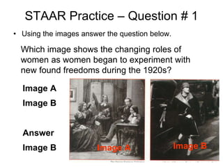 STAAR Practice – Question # 1
• Using the images answer the question below.
Which image shows the changing roles of
women as women began to experiment with
new found freedoms during the 1920s?
Image A
Image B
Answer
Image B Image A Image B
 