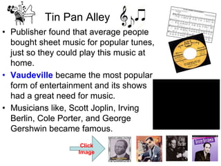 • Publisher found that average people
bought sheet music for popular tunes,
just so they could play this music at
home.
• Vaudeville became the most popular
form of entertainment and its shows
had a great need for music.
• Musicians like, Scott Joplin, Irving
Berlin, Cole Porter, and George
Gershwin became famous.
Tin Pan Alley
Click
Image
 