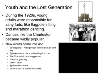 Youth and the Lost Generation
• During the 1920s, young
adults were responsible for
zany fads, like flagpole sitting
and marathon dancing.
• Dances like the Charleston
became wildly popular.
• New words came into use:
– Bootlegging – hiding booze in your boot or pant
leg.
– Speakeasies – place to buy illegal booze.
– Flat Tire – dull, or boring person
– Gam – a girl’s leg
– Jake – okay
– Spifflicated - drunk
– White Cow – a vanilla milkshake
 