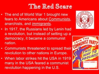 The Red Scare
• The end of World War 1 brought new
fears to Americans about Communists,
anarchists, and immigrants.
• In 1917, the Russians led by Lenin had
a revolution, but instead of setting up a
democracy, it became a communist
nation.
• Communists threatened to spread their
revolution to other nations in Europe.
• When labor strikes hit the USA in 1919
many in the USA feared a communist
revolution happening in the U.S.
 
