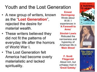 • A new group of writers, known
as the “Lost Generation”,
rejected the desire for
material wealth.
• These writers believed they
did not fit the patterns of
everyday life after the horrors
of World War I.
• The Lost Generation felt
America had become overly
materialistic and lacked
spirituality.
Youth and the Lost Generation
Ernest
Hemingway
Wrote about
W.W. I
experiences in
‘A Farewell to
Arms’
Sinclair Lewis
Ridiculed the
narrowness and
hypocrisy of
American life in
‘Main Street’
F. Scott
Fitzgerald
About rich, but
unhappy man in
‘Great Gatsby’
 