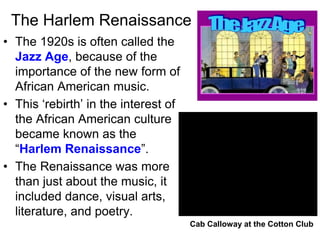 The Harlem Renaissance
• The 1920s is often called the
Jazz Age, because of the
importance of the new form of
African American music.
• This ‘rebirth’ in the interest of
the African American culture
became known as the
“Harlem Renaissance”.
• The Renaissance was more
than just about the music, it
included dance, visual arts,
literature, and poetry.
Cab Calloway at the Cotton Club
 