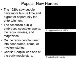 Popular New Heroes
• The 1920s saw people
have more leisure time and
a greater opportunity for
entertainment.
• The American public
embraced spectator sports,
the radio, movies, and
magazines.
• On the radio people tuned
into hear drama, crime, or
mystery stories.
• Charlie Chaplin was one of
the early movie stars. Charlie Chaplin movie
It happened in the 1920s
 