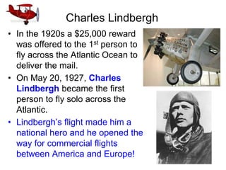 Charles Lindbergh
• In the 1920s a $25,000 reward
was offered to the 1st person to
fly across the Atlantic Ocean to
deliver the mail.
• On May 20, 1927, Charles
Lindbergh became the first
person to fly solo across the
Atlantic.
• Lindbergh’s flight made him a
national hero and he opened the
way for commercial flights
between America and Europe!
 
