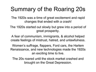 Summary of the Roaring 20s
The 1920s was a time of great excitement and rapid
changes that ended with a crash!
The 1920s started out slowly but grew into a period of
great prosperity.
A fear of communism, immigrants, & alcohol helped
create feelings of mistrust, hatred, and unlawfulness.
Women’s suffrage, flappers, Ford cars, the Harlem
Renaissance, and new technologies made the 1920s
an exciting time to live.
The 20s roared until the stock market crashed and
brought on the Great Depression.
 