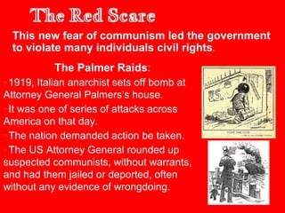 The Palmer Raids:
•1919, Italian anarchist sets off bomb at
Attorney General Palmers’s house.
•It was one of series of attacks across
America on that day.
•The nation demanded action be taken.
•The US Attorney General rounded up
suspected communists, without warrants,
and had them jailed or deported, often
without any evidence of wrongdoing.
The Red Scare
This new fear of communism led the government
to violate many individuals civil rights.
 