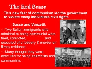 The Red Scare
Sacco and Vanzetti:
• - Two Italian immigrants who
admitted to being communist were
tried, convicted, and
executed of a robbery & murder on
flimsy evidence.
• - Many thought they were
executed for being anarchists and
communists.
This new fear of communism led the government
to violate many individuals civil rights.
 