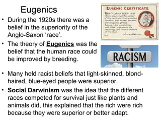 Eugenics
• During the 1920s there was a
belief in the superiority of the
Anglo-Saxon ‘race’.
• The theory of Eugenics was the
belief that the human race could
be improved by breeding.
• Many held racist beliefs that light-skinned, blond-
haired, blue-eyed people were superior.
• Social Darwinism was the idea that the different
races competed for survival just like plants and
animals did, this explained that the rich were rich
because they were superior or better adapt.
 