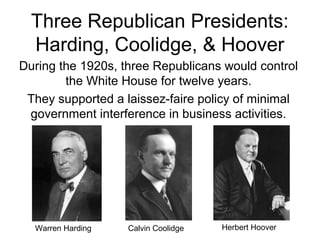 Three Republican Presidents:
Harding, Coolidge, & Hoover
During the 1920s, three Republicans would control
the White House for twelve years.
They supported a laissez-faire policy of minimal
government interference in business activities.
Warren Harding Herbert HooverCalvin Coolidge
 